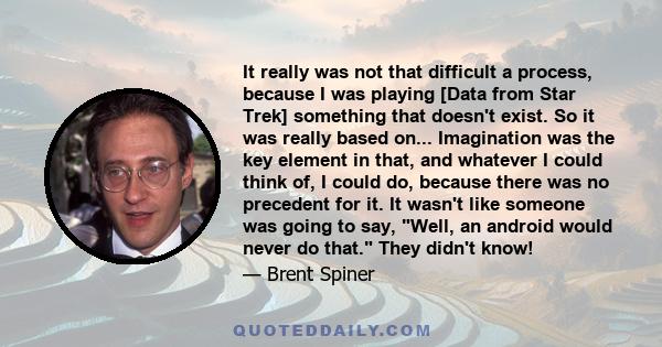 It really was not that difficult a process, because I was playing [Data from Star Trek] something that doesn't exist. So it was really based on... Imagination was the key element in that, and whatever I could think of,