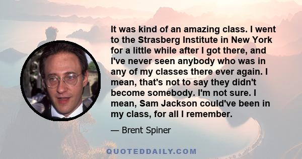 It was kind of an amazing class. I went to the Strasberg Institute in New York for a little while after I got there, and I've never seen anybody who was in any of my classes there ever again. I mean, that's not to say