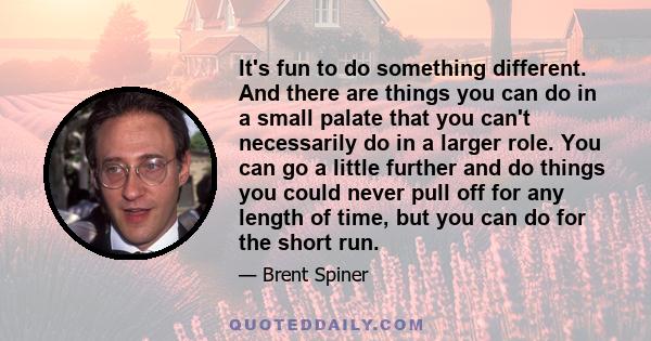 It's fun to do something different. And there are things you can do in a small palate that you can't necessarily do in a larger role. You can go a little further and do things you could never pull off for any length of