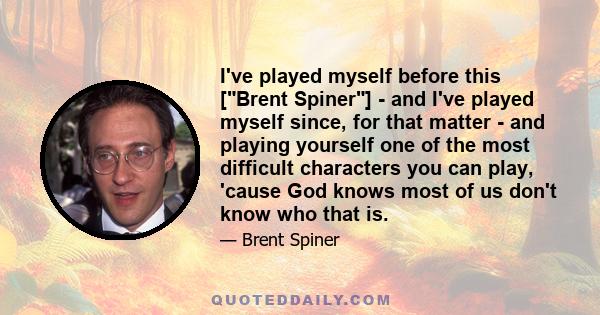 I've played myself before this [Brent Spiner] - and I've played myself since, for that matter - and playing yourself one of the most difficult characters you can play, 'cause God knows most of us don't know who that is.