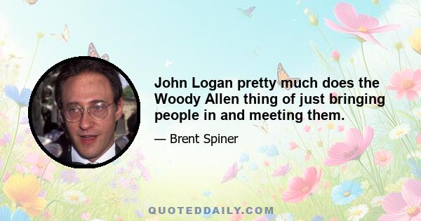 John Logan pretty much does the Woody Allen thing of just bringing people in and meeting them.