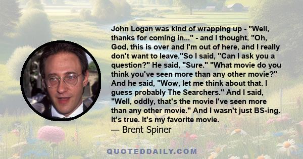 John Logan was kind of wrapping up - Well, thanks for coming in... - and I thought, Oh, God, this is over and I'm out of here, and I really don't want to leave.So I said, Can I ask you a question? He said, Sure. What