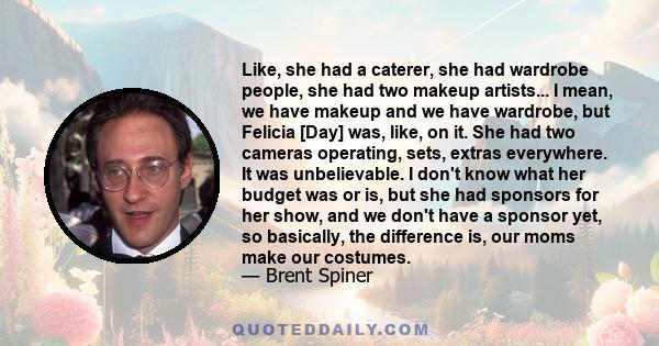 Like, she had a caterer, she had wardrobe people, she had two makeup artists... I mean, we have makeup and we have wardrobe, but Felicia [Day] was, like, on it. She had two cameras operating, sets, extras everywhere. It 