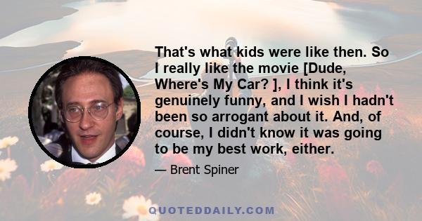 That's what kids were like then. So I really like the movie [Dude, Where's My Car? ], I think it's genuinely funny, and I wish I hadn't been so arrogant about it. And, of course, I didn't know it was going to be my best 