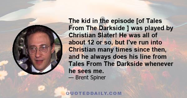 The kid in the episode [of Tales From The Darkside ] was played by Christian Slater! He was all of about 12 or so, but I've run into Christian many times since then, and he always does his line from Tales From The