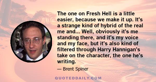 The one on Fresh Hell is a little easier, because we make it up. It's a strange kind of hybrid of the real me and... Well, obviously it's me standing there, and it's my voice and my face, but it's also kind of filtered