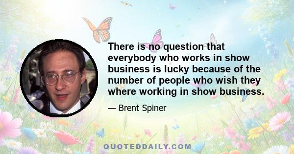 There is no question that everybody who works in show business is lucky because of the number of people who wish they where working in show business.