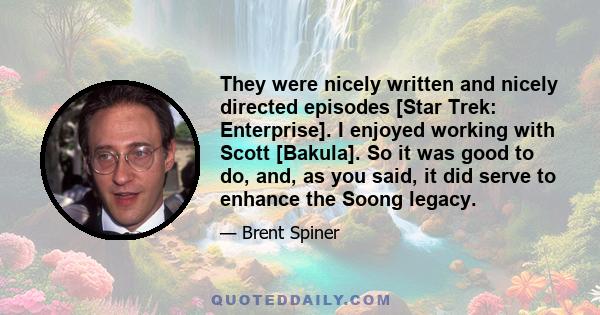 They were nicely written and nicely directed episodes [Star Trek: Enterprise]. I enjoyed working with Scott [Bakula]. So it was good to do, and, as you said, it did serve to enhance the Soong legacy.