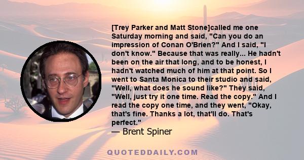 [Trey Parker and Matt Stone]called me one Saturday morning and said, Can you do an impression of Conan O'Brien? And I said, I don't know. Because that was really... He hadn't been on the air that long, and to be honest, 