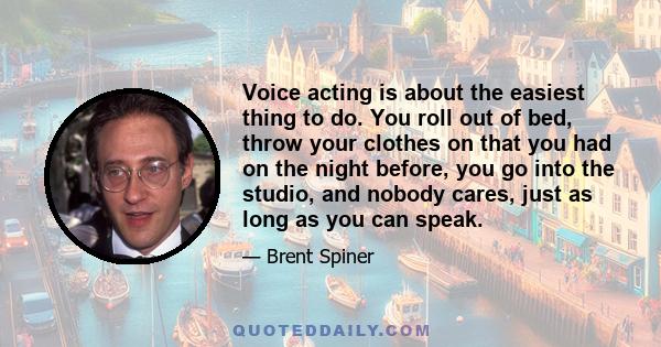 Voice acting is about the easiest thing to do. You roll out of bed, throw your clothes on that you had on the night before, you go into the studio, and nobody cares, just as long as you can speak.