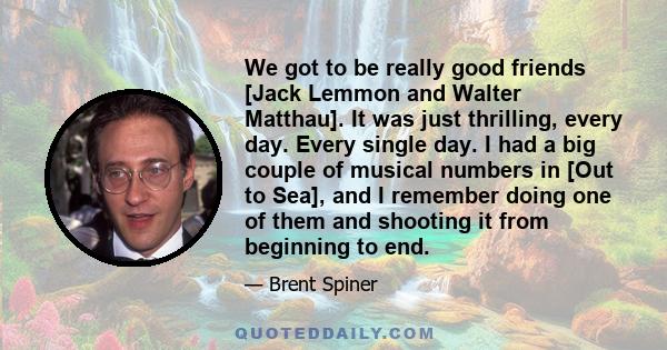 We got to be really good friends [Jack Lemmon and Walter Matthau]. It was just thrilling, every day. Every single day. I had a big couple of musical numbers in [Out to Sea], and I remember doing one of them and shooting 