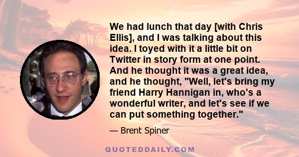 We had lunch that day [with Chris Ellis], and I was talking about this idea. I toyed with it a little bit on Twitter in story form at one point. And he thought it was a great idea, and he thought, Well, let's bring my