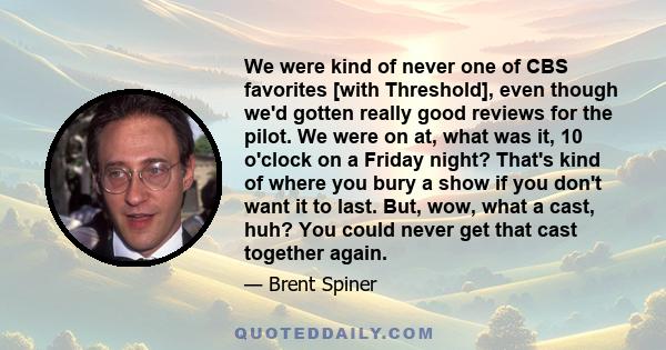 We were kind of never one of CBS favorites [with Threshold], even though we'd gotten really good reviews for the pilot. We were on at, what was it, 10 o'clock on a Friday night? That's kind of where you bury a show if