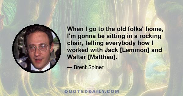 When I go to the old folks' home, I'm gonna be sitting in a rocking chair, telling everybody how I worked with Jack [Lemmon] and Walter [Matthau].