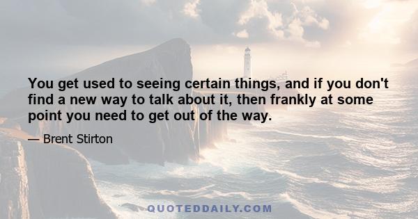 You get used to seeing certain things, and if you don't find a new way to talk about it, then frankly at some point you need to get out of the way.