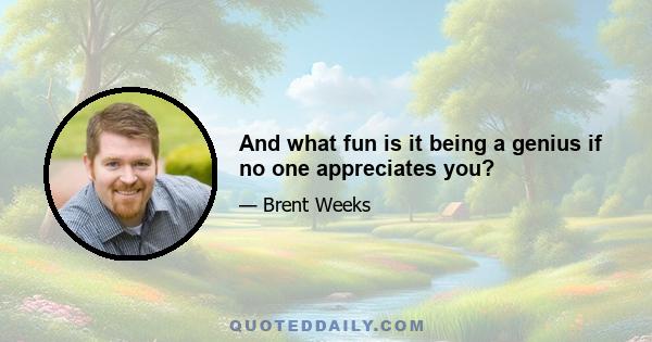 And what fun is it being a genius if no one appreciates you?