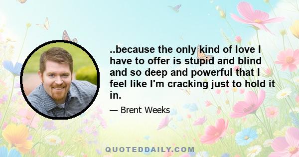 ..because the only kind of love I have to offer is stupid and blind and so deep and powerful that I feel like I'm cracking just to hold it in.