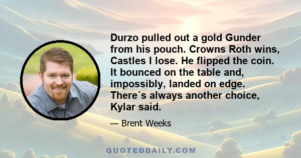 Durzo pulled out a gold Gunder from his pouch. Crowns Roth wins, Castles I lose. He flipped the coin. It bounced on the table and, impossibly, landed on edge. There´s always another choice, Kylar said.