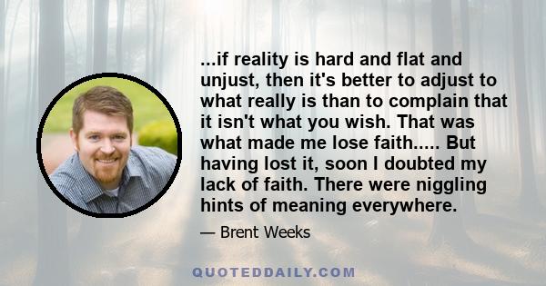 ...if reality is hard and flat and unjust, then it's better to adjust to what really is than to complain that it isn't what you wish. That was what made me lose faith..... But having lost it, soon I doubted my lack of