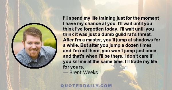 I’ll spend my life training just for the moment I have my chance at you. I’ll wait until you think I’ve forgotten today. I’ll wait until you think it was just a dumb guild rat’s threat. After I’m a master, you’ll jump