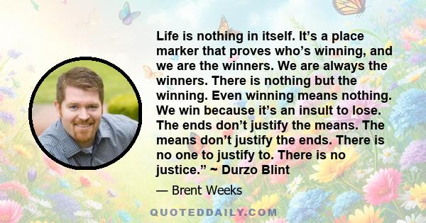 Life is nothing in itself. It’s a place marker that proves who’s winning, and we are the winners. We are always the winners. There is nothing but the winning. Even winning means nothing. We win because it’s an insult to 