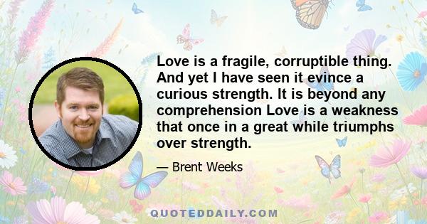 Love is a fragile, corruptible thing. And yet I have seen it evince a curious strength. It is beyond any comprehension Love is a weakness that once in a great while triumphs over strength.