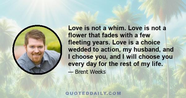 Love is not a whim. Love is not a flower that fades with a few fleeting years. Love is a choice wedded to action, my husband, and I choose you, and I will choose you every day for the rest of my life.