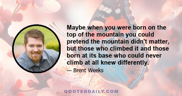 Maybe when you were born on the top of the mountain you could pretend the mountain didn't matter, but those who climbed it and those born at its base who could never climb at all knew differently.