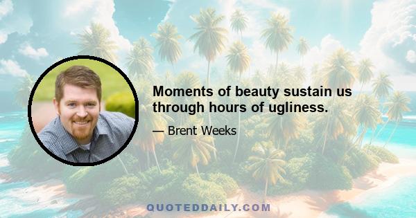 Moments of beauty sustain us through hours of ugliness.