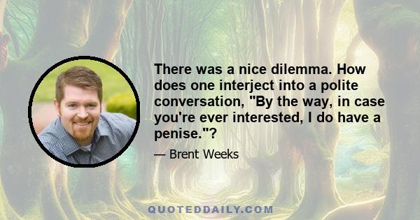 There was a nice dilemma. How does one interject into a polite conversation, By the way, in case you're ever interested, I do have a penise.?