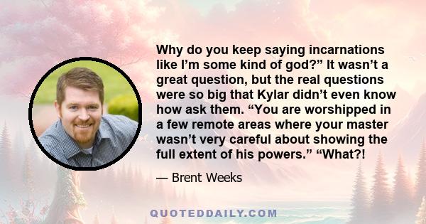 Why do you keep saying incarnations like I’m some kind of god?” It wasn’t a great question, but the real questions were so big that Kylar didn’t even know how ask them. “You are worshipped in a few remote areas where