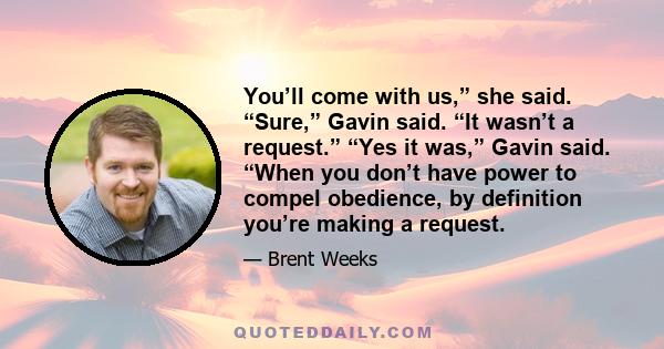 You’ll come with us,” she said. “Sure,” Gavin said. “It wasn’t a request.” “Yes it was,” Gavin said. “When you don’t have power to compel obedience, by definition you’re making a request.