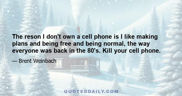 The reson I don't own a cell phone is I like making plans and being free and being normal, the way everyone was back in the 80's. Kill your cell phone.