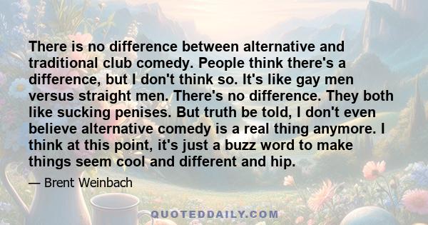 There is no difference between alternative and traditional club comedy. People think there's a difference, but I don't think so. It's like gay men versus straight men. There's no difference. They both like sucking