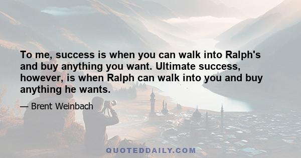 To me, success is when you can walk into Ralph's and buy anything you want. Ultimate success, however, is when Ralph can walk into you and buy anything he wants.