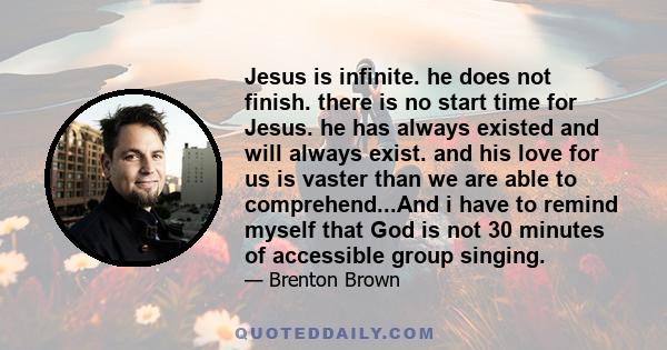 Jesus is infinite. he does not finish. there is no start time for Jesus. he has always existed and will always exist. and his love for us is vaster than we are able to comprehend...And i have to remind myself that God