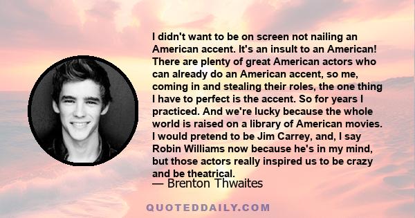 I didn't want to be on screen not nailing an American accent. It's an insult to an American! There are plenty of great American actors who can already do an American accent, so me, coming in and stealing their roles,