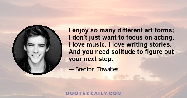 I enjoy so many different art forms; I don't just want to focus on acting. I love music. I love writing stories. And you need solitude to figure out your next step.