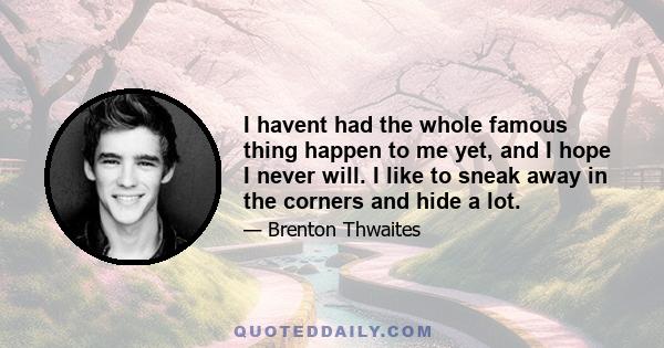 I havent had the whole famous thing happen to me yet, and I hope I never will. I like to sneak away in the corners and hide a lot.