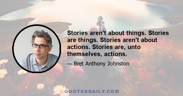 Stories aren't about things. Stories are things. Stories aren't about actions. Stories are, unto themselves, actions.