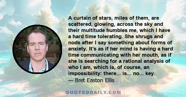 A curtain of stars, miles of them, are scattered, glowing, across the sky and their multitude humbles me, which I have a hard time tolerating. She shrugs and nods after I say something about forms of anxiety. It's as if 