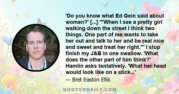 'Do you know what Ed Gein said about women?' [...] 'When I see a pretty girl walking down the street I think two things. One part of me wants to take her out and talk to her and be real nice and sweet and treat her