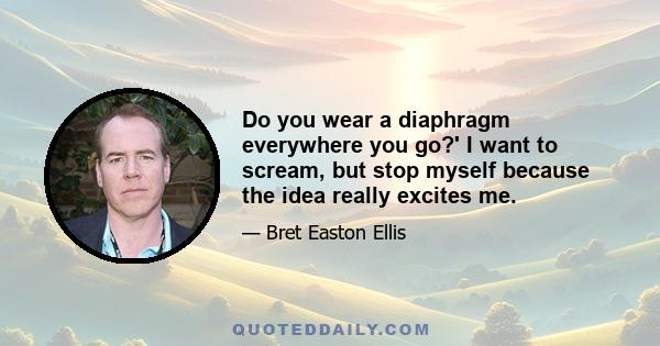 Do you wear a diaphragm everywhere you go?' I want to scream, but stop myself because the idea really excites me.