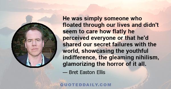 He was simply someone who floated through our lives and didn't seem to care how flatly he perceived everyone or that he'd shared our secret failures with the world, showcasing the youthful indifference, the gleaming