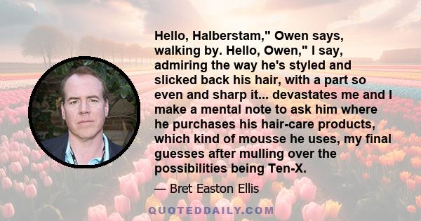 Hello, Halberstam, Owen says, walking by. Hello, Owen, I say, admiring the way he's styled and slicked back his hair, with a part so even and sharp it... devastates me and I make a mental note to ask him where he