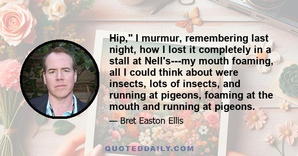 Hip, I murmur, remembering last night, how I lost it completely in a stall at Nell's---my mouth foaming, all I could think about were insects, lots of insects, and running at pigeons, foaming at the mouth and running at 