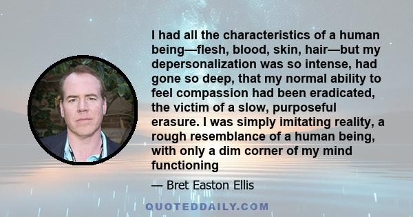 I had all the characteristics of a human being—flesh, blood, skin, hair—but my depersonalization was so intense, had gone so deep, that my normal ability to feel compassion had been eradicated, the victim of a slow,