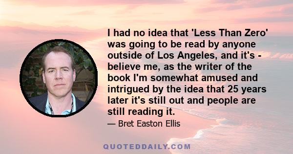 I had no idea that 'Less Than Zero' was going to be read by anyone outside of Los Angeles, and it's - believe me, as the writer of the book I'm somewhat amused and intrigued by the idea that 25 years later it's still