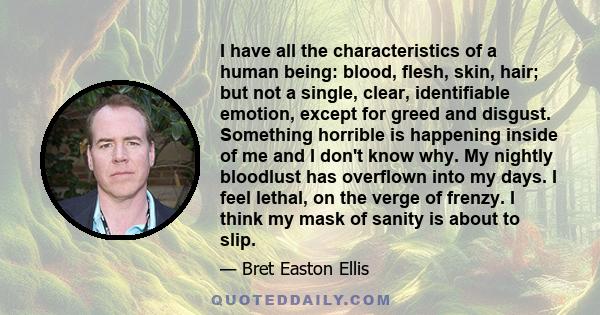 I have all the characteristics of a human being: blood, flesh, skin, hair; but not a single, clear, identifiable emotion, except for greed and disgust. Something horrible is happening inside of me and I don't know why.