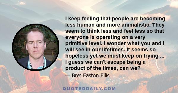 I keep feeling that people are becoming less human and more animalistic. They seem to think less and feel less so that everyone is operating on a very primitive level. I wonder what you and I will see in our lifetimes.